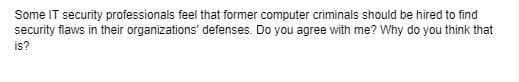 Some IT security professionals feel that former computer criminals should be hired to find
security flaws in their organizations' defenses. Do you agree with me? Why do you think that
is?
