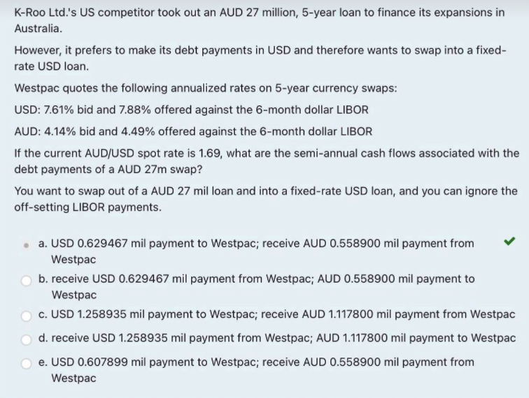 K-Roo Ltd.'s US competitor took out an AUD 27 million, 5-year loan to finance its expansions in
Australia.
However, it prefers to make its debt payments in USD and therefore wants to swap into a fixed-
rate USD loan.
Westpac quotes the following annualized rates on 5-year currency swaps:
USD: 7.61% bid and 7.88% offered against the 6-month dollar LIBOR
AUD: 4.14% bid and 4.49% offered against the 6-month dollar LIBOR
If the current AUD/USD spot rate is 1.69, what are the semi-annual cash flows associated with the
debt payments of a AUD 27m swap?
You want to swap out of a AUD 27 mil loan and into a fixed-rate USD loan, and you can ignore the
off-setting LIBOR payments.
a. USD 0.629467 mil payment to Westpac; receive AUD 0.558900 mil payment from
Westpac
b. receive USD 0.629467 mil payment from Westpac; AUD 0.558900 mil payment to
Westpac
c. USD 1.258935 mil payment to Westpac; receive AUD 1.117800 mil payment from Westpac
d. receive USD 1.258935 mil payment from Westpac; AUD 1.117800 mil payment to Westpac
e. USD 0.607899 mil payment to Westpac; receive AUD 0.558900 mil payment from
Westpac
