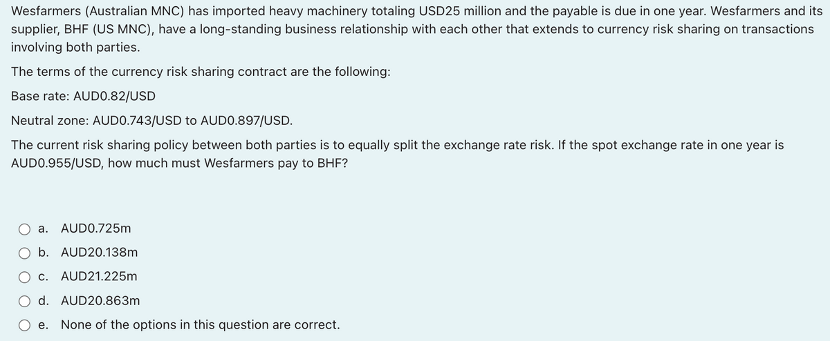 Wesfarmers (Australian MNC) has imported heavy machinery totaling USD25 million and the payable is due in one year. Wesfarmers and its
supplier, BHF (US MNC), have a long-standing business relationship with each other that extends to currency risk sharing on transactions
involving both parties.
The terms of the currency risk sharing contract are the following:
Base rate: AUDO.82/USD
Neutral zone: AUDO.743/USD to AUD0.897/USD.
The current risk sharing policy between both parties is to equally split the exchange rate risk. If the spot exchange rate in one year is
AUDO.955/USD, how much must Wesfarmers pay to BHF?
a. AUDO.725m
b. AUD20.138m
c. AUD21.225m
d. AUD20.863m
e. None of the options in this question are correct.
