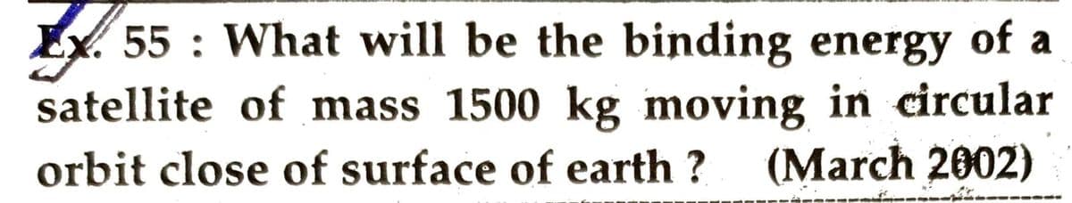 EX 55: What will be the binding energy of a
satellite of mass 1500 kg moving in circular
orbit close of surface of earth? (March 2002)