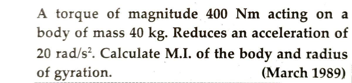 A torque of magnitude 400 Nm acting on a
body of mass 40 kg. Reduces an acceleration of
20 rad/s². Calculate M.I. of the body and radius
of gyration.
(March 1989)