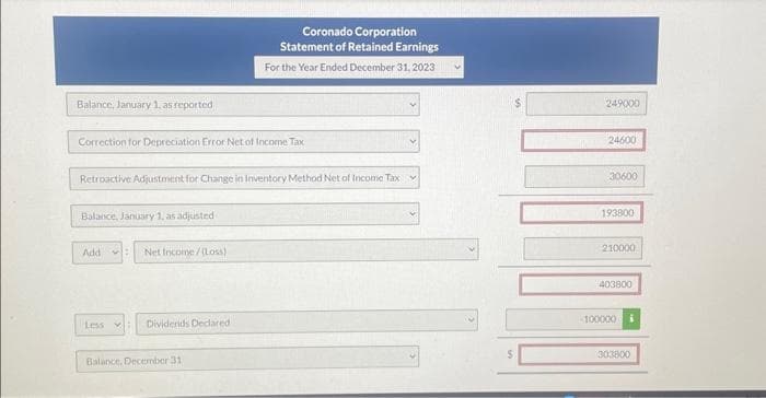 Balance, January 1, as reported
Correction for Depreciation Error Net of Income Tax
Retroactive Adjustment for Change in inventory Method Net of Income Tax
Balance, January 1, as adjusted
Add
Less
Net Income /(Loss)
Coronado Corporation
Statement of Retained Earnings
For the Year Ended December 31, 2023
Dividends Declared
Balance, December 31
Y
249000
24600
30600
193800
210000
403800
100000 i
303800