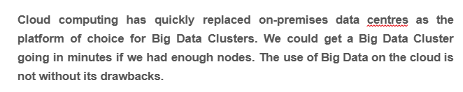 Cloud computing has quickly replaced on-premises data centres as the
platform of choice for Big Data Clusters. We could get a Big Data Cluster
going in minutes if we had enough nodes. The use of Big Data on the cloud is
not without its drawbacks.