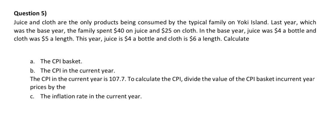 Question 5)
Juice and cloth are the only products being consumed by the typical family on Yoki Island. Last year, which
was the base year, the family spent $40 on juice and $25 on cloth. In the base year, juice was $4 a bottle and
cloth was $5 a length. This year, juice is $4 a bottle and cloth is $6 a length. Calculate
a. The CPI basket.
b. The CPI in the current year.
The CPI in the current year is 107.7. To calculate the CPI, divide the value of the CPI basket incurrent year
prices by the
C. The inflation rate in the current year.