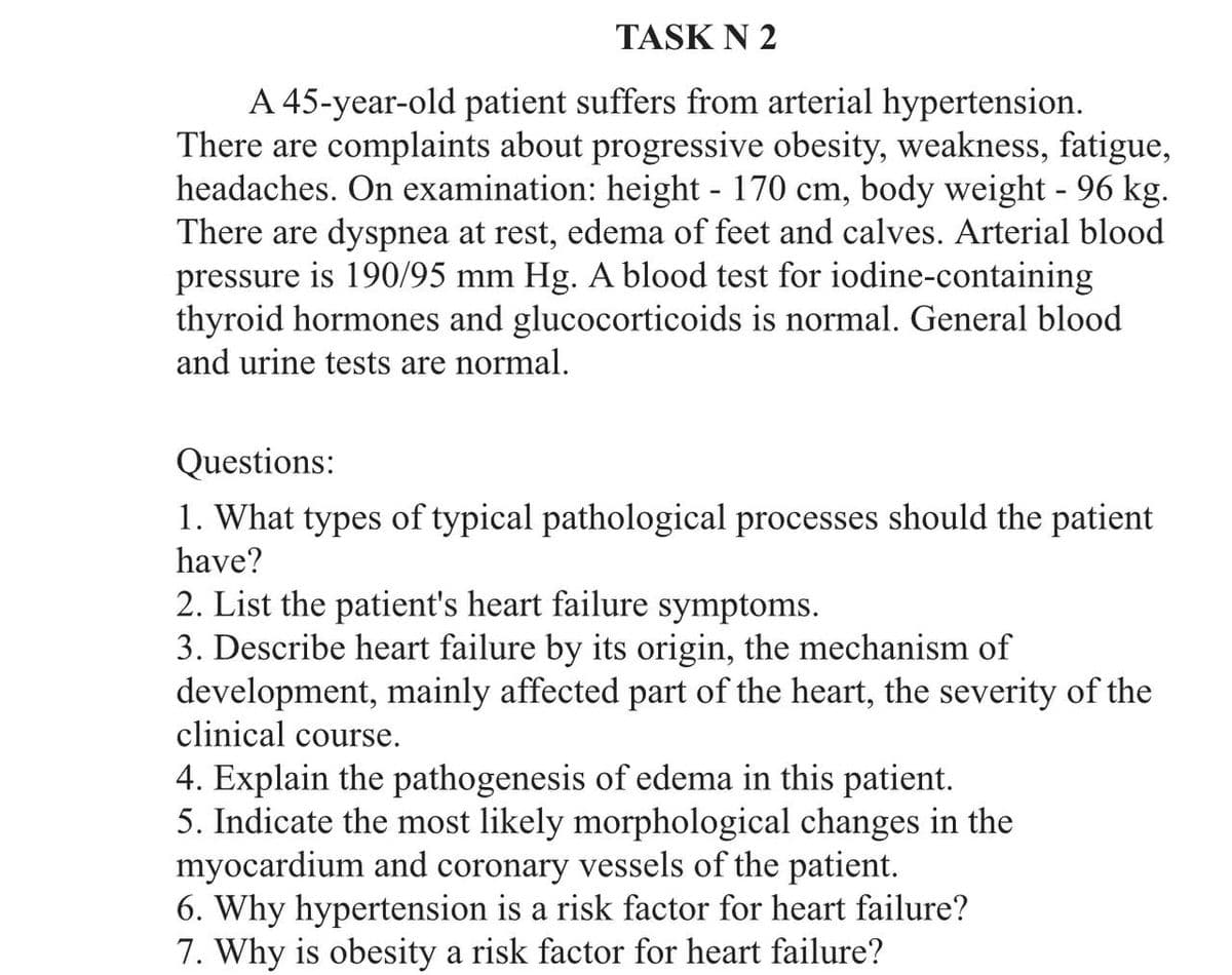 TASK N 2
A 45-year-old patient suffers from arterial hypertension.
There are complaints about progressive obesity, weakness, fatigue,
headaches. On examination: height - 170 cm, body weight - 96 kg.
There are dyspnea at rest, edema of feet and calves. Arterial blood
pressure is 190/95 mm Hg. A blood test for iodine-containing
thyroid hormones and glucocorticoids is normal. General blood
and urine tests are normal.
Questions:
1. What types of typical pathological processes should the patient
have?
2. List the patient's heart failure symptoms.
3. Describe heart failure by its origin, the mechanism of
development, mainly affected part of the heart, the severity of the
clinical course.
4. Explain the pathogenesis of edema in this patient.
5. Indicate the most likely morphological changes in the
myocardium and coronary vessels of the patient.
6. Why hypertension is a risk factor for heart failure?
7. Why is obesity a risk factor for heart failure?