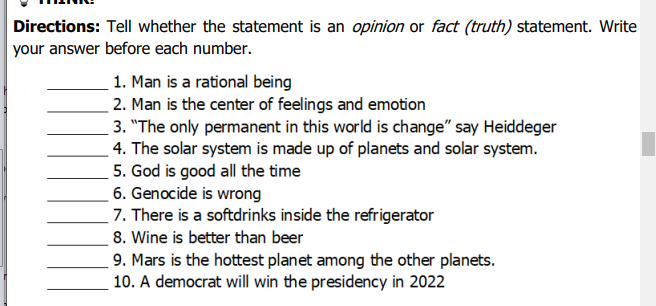 Directions: Tell whether the statement is an opinion or fact (truth) statement. Write
your answer before each number.
1. Man is a rational being
2. Man is the center of feelings and emotion
3. "The only permanent in this world is change" say Heiddeger
4. The solar system is made up of planets and solar system.
5. God is good all the time
6. Genocide is wrong
7. There is a softdrinks inside the refrigerator
8. Wine is better than beer
9. Mars is the hottest planet among the other planets.
10. A democrat will win the presidency in 2022
