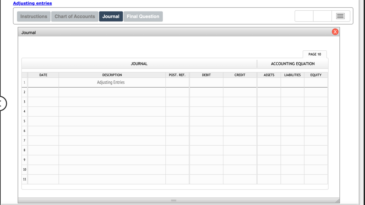 Adjusting entries
Instructions
Chart of Accounts
Journal
Final Question
Journal
(X)
PAGE 10
JOURNAL
ACCOUNTING EQUATION
DATE
DESCRIPTION
POST. REF.
DEBIT
CREDIT
ASSETS
LIABILITIES
EQUITY
1
Adjusting Entries
2
3
4
5
7
8
9
10
11
