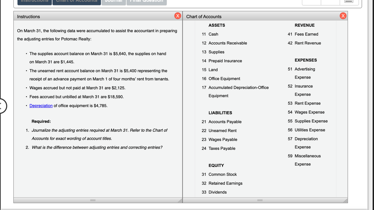 Instructions
Chart of Accounts
ASSETS
REVENUE
On March 31, the following data were accumulated to assist the accountant in preparing
11 Cash
41 Fees Earned
the adjusting entries for Potomac Realty:
12 Accounts Receivable
42 Rent Revenue
• The supplies account balance on March 31 is $5,640, the supplies on hand
13 Supplies
on March 31 are $1,445.
14 Prepaid Insurance
EXPENSES
The unearned rent account balance on March 31 is $5,400 representing the
15 Land
51 Advertising
receipt of an advance payment on March 1 of four months' rent from tenants.
16 Office Equipment
Expense
52 Insurance
Wages accrued but not paid at March 31 are $2,125.
17 Accumulated Depreciation-Office
• Fees accrued but unbilled at March 31 are $18,590.
Equipment
Expense
53 Rent Expense
Depreciation of office equipment is $4,785.
LIABILITIES
54 Wages Expense
Required:
21 Accounts Payable
55 Supplies Expense
1. Journalize the adjusting entries required at March 31. Refer to the Chart of
22 Unearned Rent
56 Utilities Expense
Accounts for exact wording of account titles.
23 Wages Payable
57 Depreciation
2. What is the difference between adjusting entries and correcting entries?
24 Taxes Payable
Expense
59 Miscellaneous
EQUITY
Expense
31 Common Stock
32 Retained Earnings
33 Dividends
