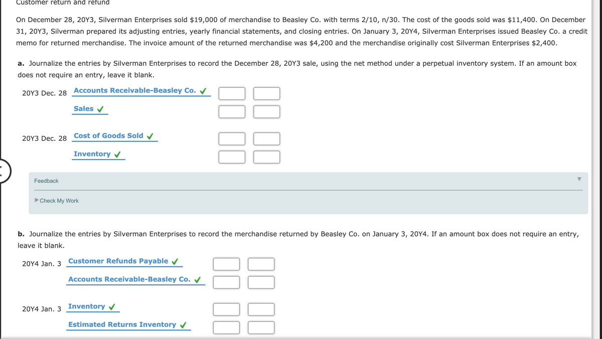 Customer return and refund
On December 28, 20Y3, Silverman Enterprises sold $19,000 of merchandise to Beasley Co. with terms 2/10, n/30. The cost of the goods sold was $11,400. On December
31, 20Y3, Silverman prepared its adjusting entries, yearly financial statements, and closing entries. On January 3, 20Y4, Silverman Enterprises issued Beasley Co. a credit
memo for returned merchandise. The invoice amount of the returned merchandise was $4,200 and the merchandise originally cost Silverman Enterprises $2,400.
a. Journalize the entries by Silverman Enterprises to record the December 28, 20Y3 sale, using the net method under a perpetual inventory system. If an amount box
does not require an entry, leave it blank.
20Y3 Dec. 28 Accounts Receivable-Beasley Co. V
Sales
20Y3 Dec. 28
Cost of Goods Sold v
Inventory v
Feedback
Check My Work
b. Journalize the entries by Silverman Enterprises to record the merchandise returned by Beasley Co. on January 3, 20Y4. If an amount box does not require an entry,
leave it blank.
Customer Refunds Payable v
20Y4 Jan. 3
Accounts Receivable-Beasley Co. V
20Y4 Jan. 3 Inventory v
Estimated Returns Inventory v
