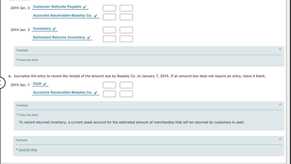 Customer Refunds Payable v
20Y4 Jan. 3
Accounts Receivable-Beasley Co. V
20Y4 Jan. 3 Inventory
Estimated Returns Inventory v
Feedback
Check My Work
c. Journalize the entry to record the receipt of the amount due by Beasley Co. on January 7, 20Y4. If an amount box does not require an entry, leave it blank.
88
Cash
20Y4 Jan. 7
Accounts Receivable-Beasley Co.
Feedback
V Check My Work
To record returned inventory, a current asset account for the estimated amount of merchandise that will be returned by customers is used.
Feedback
Check My Work
