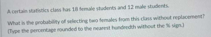 A certain statistics class has 18 female students and 12 male students.
What is the probability of selecting two females from this class without replacement?
(Type the percentage rounded to the nearest hundredth without the % sign.)
