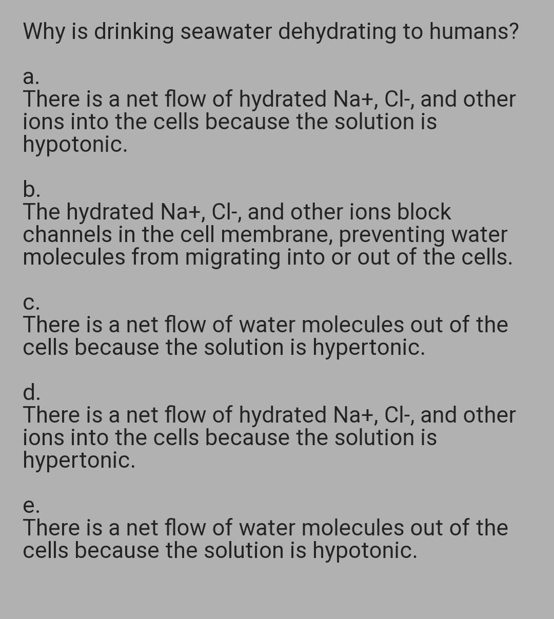 Why is drinking seawater dehydrating to humans?
a.
There is a net flow of hydrated Na+, Cl-, and other
ions into the cells because the solution is
hypotonic.
b.
The hydrated Na+, Cl-, and other ions block
channels in the cell membrane, preventing water
molecules from migrating into or out of the cells.
С.
There is a net flow of water molecules out of the
cells because the solution is hypertonic.
d.
There is a net flow of hydrated Na+, Cl-, and other
ions into the cells because the solution is
hypertonic.
е.
There is a net flow of water molecules out of the
cells because the solution is hypotonic.
