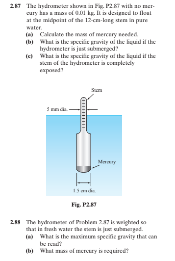 2.87 The hydrometer shown in Fig. P2.87 with no mer-
cury has a mass of 0.01 kg. It is designed to float
at the midpoint of the 12-cm-long stem in pure
water.
(a) Calculate the mass of mercury needed.
(b) What is the specific gravity of the liquid if the
hydrometer is just submerged?
(c) What is the specific gravity of the liquid if the
stem of the hydrometer is completely
exposed?
Stem
5 mm dia.
Mercury
1.5 cm dia.
Fig. P2.87
2.88 The hydrometer of Problem 2.87 is weighted so
that in fresh water the stem is just submerged.
(a) What is the maximum specific gravity that can
be read?
(b) What mass of mercury is required?
