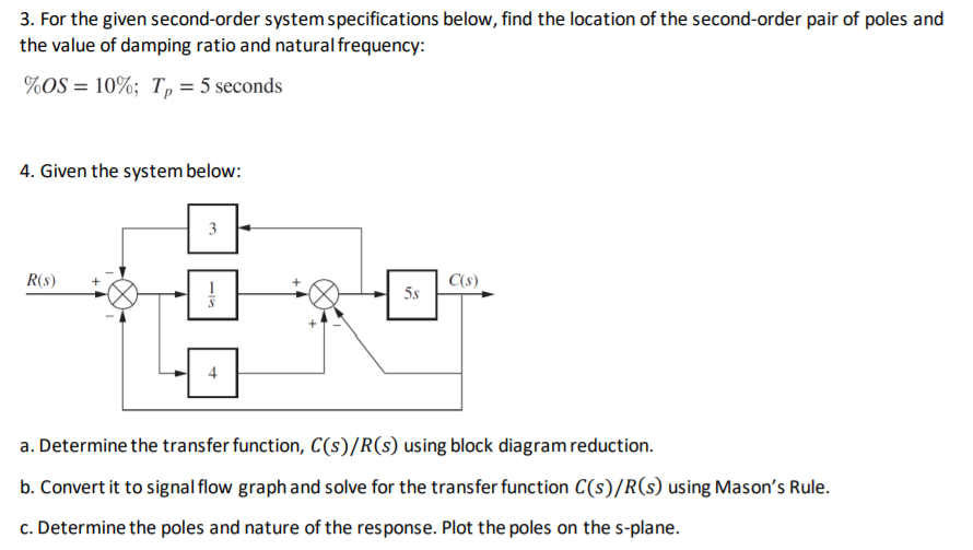 3. For the given second-order system specifications below, find the location of the second-order pair of poles and
the value of damping ratio and natural frequency:
%OS = 10%; T, = 5 seconds
4. Given the system below:
3
R(s)
C(s)
5s
4
a. Determine the transfer function, C(s)/R(s) using block diagram reduction.
b. Convert it to signal flow graph and solve for the transfer function C(s)/R(s) using Mason's Rule.
c. Determine the poles and nature of the response. Plot the poles on the s-plane.
