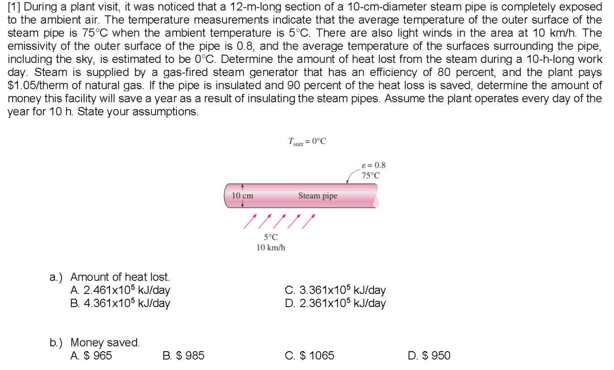 [1] During a plant visit, it was noticed that a 12-m-long section of a 10-cm-diameter steam pipe is completely exposed
to the ambient air. The temperature measurements indicate that the average temperature of the outer surface of the
steam pipe is 75°C when the ambient temperature is 5°C. There are also light winds in the area at 10 km/h. The
emissivity of the outer surface of the pipe is 0.8, and the average temperature of the surfaces surrounding the pipe,
including the sky, is estimated to be 0°C. Determine the amount of heat lost from the steam during a 10-h-long work
day. Steam is supplied by a gas-fired steam generator that has an efficiency of 80 percent, and the plant pays
$1.05/therm of natural gas. If the pipe is insulated and 90 percent of the heat loss is saved, determine the amount of
money this facility will save a year as a result of insulating the steam pipes. Assume the plant operates every day of the
year for 10 h. State your assumptions.
T
= 0°C
surr
ɛ = 0.8
75°C
10 cm
Steam pipe
/////
5°C
10 km/h
a.) Amount of heat lost.
A. 2.461x105 kJ/day
B. 4.361x105 kJ/day
C. 3.361x105 kJ/day
D. 2.361x106 kJ/day
b.) Money saved.
A. $ 965
B. $ 985
C. $ 1065
D. $ 950
