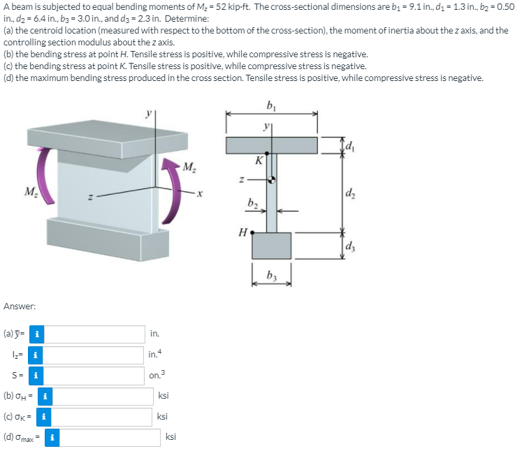 A beam is subjected to equal bending moments of M2 = 52 kip-ft. The cross-sectional dimensions are b1 = 9.1 in., dı = 1.3 in., bz = 0.50
in, d2 = 6.4 in., b3 = 3.0 in., and dg = 2.3 in. Determine:
(a) the centroid location (measured with respect to the bottom of the cross-section), the moment of inertia about the z axis, and the
controlling section modulus about the z axis.
(b) the bending stress at point H. Tensile stress is positive, while compressive stress is negative.
(c) the bending stress at point K. Tensile stress is positive, while compressive stress is negative.
(d) the maximum bending stress produced in the cross section. Tensile stress is positive, while compressive stress is negative.
K
M2
M2
d2
b2
H
bz
Answer:
(a) J= i
in.
I;= i
in.+
S=
on. 3
i
(b) OH
ksi
(c) OK = i
ksi
(d) Omax
ksi
