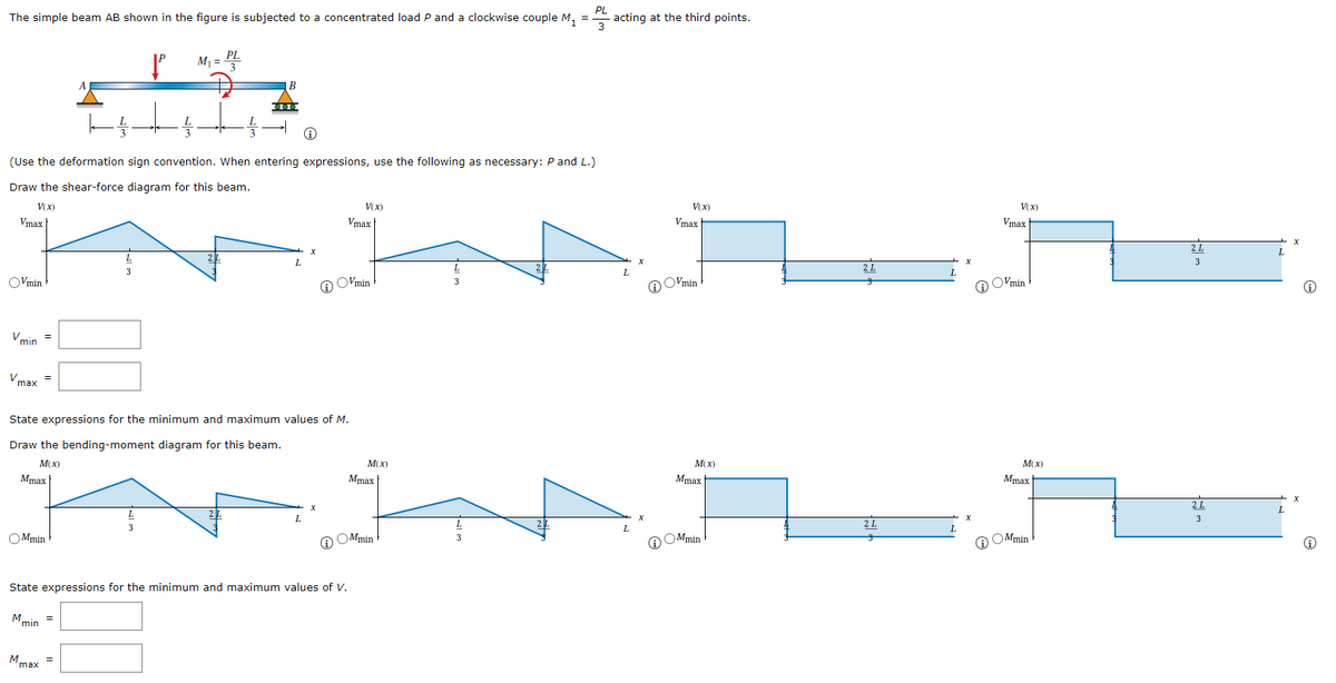 The simple beam AB shown in the figure is subjected to a concentrated load P and a clockwise couple M, =
PL
acting at the third points.
M1 =
(Use the deformation sign convention. When entering expressions, use the following as necessary: P and L.)
Draw the shear-force diagram for this beam.
V(x)
VX)
V(x)
VX)
Vmax
Vmax
Vmax
Vmax
2 L
3
OVmin
@ OVmin
@ O'min
O O'min
Vmin =
Vmax
State expressions for the minimum and maximum values of M.
Draw the bending-moment diagram for this beam.
M(x)
M(x)
M(X)
M(X)
Mmax
Mmax|
Mmax
Mmax
OMmin
O OMmin
O OMmin
O OMmin
State expressions for the minimum and maximum values of V.
Mmin
=
Mmax
=
