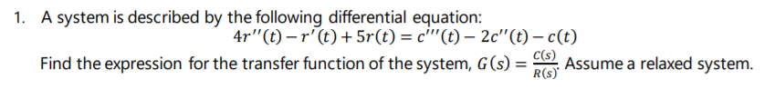 1. A system is described by the following differential equation:
4r"(t) – r'(t) + 5r(t) = c"'(t) – 2c"(t) – c(t)
C(s)
Find the expression for the transfer function of the system, G(s) =
Assume a relaxed system.
R(s)'
