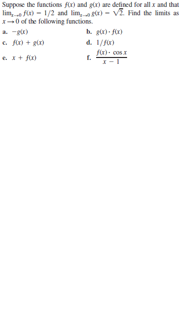 Suppose the functions f(x) and g(x) are defined for all x and that
lim, o f(x) = 1/2 and lim, „o g(x) = v2. Find the limits as
x→0 of the following functions.
a. -gc)
b. g(x) · f(x)
c. f(x) + g(x)
d. 1/fx)
f(x)· cos x
f.
х — 1
e. x + f(x)
