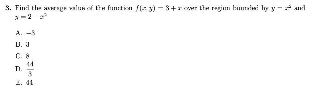 3. Find the average value of the function f(x, y) = 3 + x over the region bounded by y = x² and
y=2-x²
A. -3
B. 3
C. 8
D.
44
3
#
E. 44