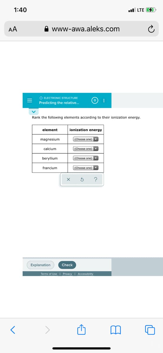 1:40
l LTE 4
AA
A www-awa.aleks.com
O ELECTRONIC STRUCTURE
Predicting the relative.
Rank the following elements according to their ionization energy.
element
ionization energy
magnesium
(Choose one)
calcium
(Choose one)
beryllium
(Choose one)
francium
((Choose one)
Explanation
Check
Terms of Use | Privacy | Accessibility
