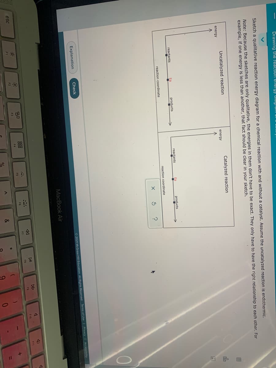 Drawing thé reaction energy dlagrum
Sketch a qualitative reaction energy diagram for a chemical reaction with and without a catalyst. Assume the uncatalyzed reaction is endothermic.
Note: Because the sketches are only qualitative, the energies in them don't have to be exact. They only have to have the right relationship to each other. For
example, if one energy is less than another, that fact should be clear in your sketch.
Uncatalyzed reaction
energy
Catalyzed reaction
energy
reactants
Ea
products
reactants
products
reaction coordinate
reaction coordinate
Explanation
Check
O2021 McGraw-Hill Education. All Rights Reserved. Terms of Use | Privacy Accessibility
MacBook Air
4)
DII
88
F10
F11
F9
F8
esc
F5
F6
F7
F1
F2
F3
F4
&
