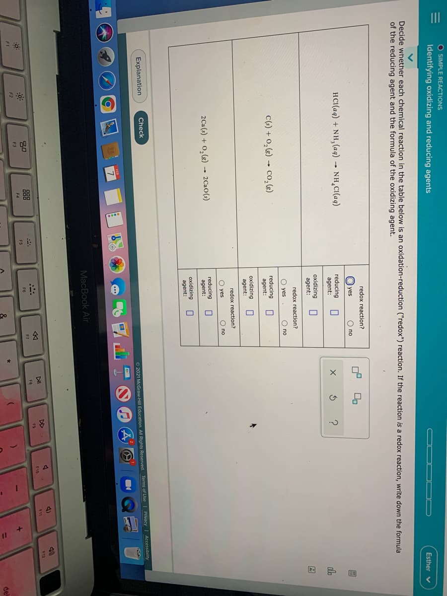 O SIMPLE REACTIONS
Identifying oxidizing and reducing agents
Esther v
Decide whether each chemical reaction in the table below is an oxidation-reduction ("redox") reaction. If the reaction is a redox reaction, write down the formula
of the reducing agent and the formula of the oxidizing agent.
redox reaction?
yes
O no
HCI(aq) + NH, (aq) → NH,CI(aq)
reducing
agent:
do
oxidizing
agent:
redox reaction?
O yes
O no
C(s) + 0, (g) - co,)
reducing
agent:
oxidizing
agent:
redox reaction?
O yes
O no
2Ca (s) + 0,(g) 2CaO(s)
reducing
agent:
oxidizing
agent:
Explanation
Check
O 2021 McGraw-Hill Education. All Rights Reserved. Terms of Use I Privacy Accessibility
MacBook Air
4)
DI
DD
888
F11
$12
30
F10
F8
F9
F6
F7
F3
F4
F5
F2
%3D
del
