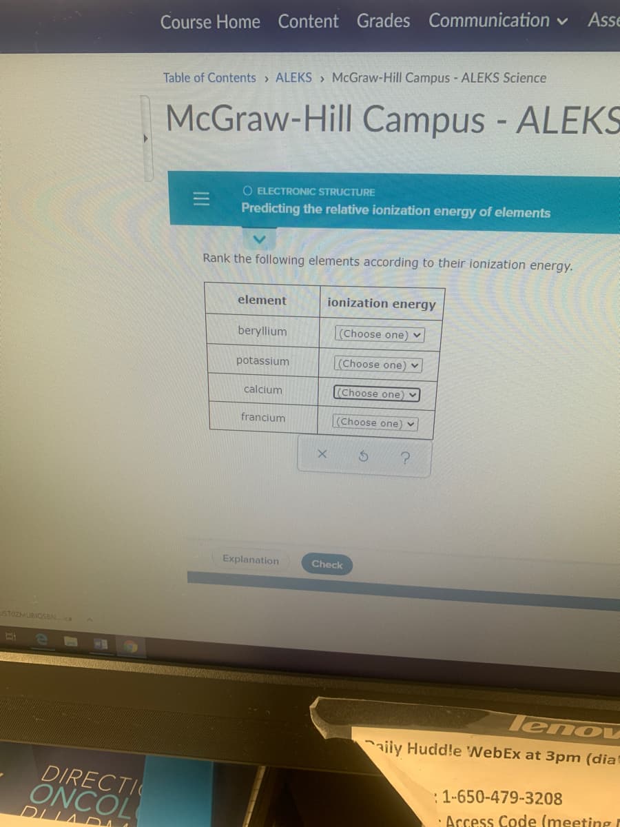 Asse
Course Home Content Grades Communication
Table of Contents > ALEKS > McGraw-Hill Campus - ALEKS Science
McGraw-Hill Campus - ALEKS
O ELECTRONIC STRUCTURE
Predicting the relative ionization energy of elements
Rank the following elements according to their ionization energy.
element
ionization energy
beryllium
(Choose one)
potassium
(Choose one) ♥
calcium
(Choose one
francium
(Choose one) v
Explanation
Check
STOZMUBIQSBN...ca
lenov
aily Huddle WebEx at 3pm (dia
DIRECTI
: 1-650-479-3208
ÔNCOL
DLLA DA
· Access Code (meeting
