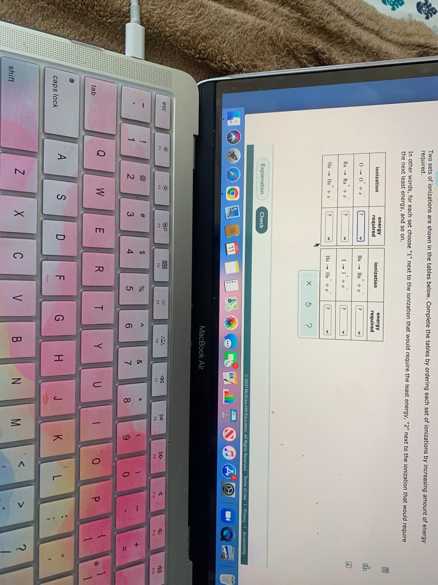 #
95
*
-. ..
Two sets of ionizations are shown in the tables below. Complete the tables by ordering each set of ionizations by increasing amount of energy
required.
In other words, for each set choose "1" next to the ionization that would require the least energy,
the next least energy, and so on.
next to the ionization that would reguire
energy
energy
required
ionization
required
ionization
dh
0 - 0 +e
Ba - Ba +e
Ra - Ra +e
I -I'+e
He - He + e
He - He + e
Explanation
Check
2021 McGraw-Hill Education. All Rights Reserved. Terms of Use | Privacy | Accessibility
11
МacВook Air
esc
DII
DD
4)
F2
F4
F6
F7
F8
F9
F10
F11
F12
@
2$
&
1
4
6.
7
8
6.
%3D
Q
W
Y
U
tab
S
F
G
K
caps lock
C
V
shift
