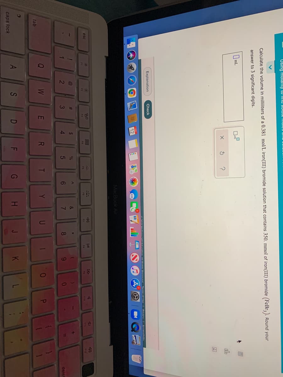 42
S
23
א ט
Using moladrity to inu SUlute muic
Calculate the volume in milliliters of a 0.381 mol/L iron(III) bromide solution that contains 350. mmol of iron(III) bromide (FeBr). Round your
answer to 3 significant digits.
O mL
db
Explanation
Check
2021 M-Gr H Edration A Dinhte Doronind Torme nf I lee
Prhrany L Acceseihili
12
MacBook Air
888
DI
DD
4)
esc
FI
F2
F3
F6
F7
FB
F9
F10
2$
1
2
4.
6.
9.
delet
Q
W
E
R
Y
tab
A
G
H.
caps lock
