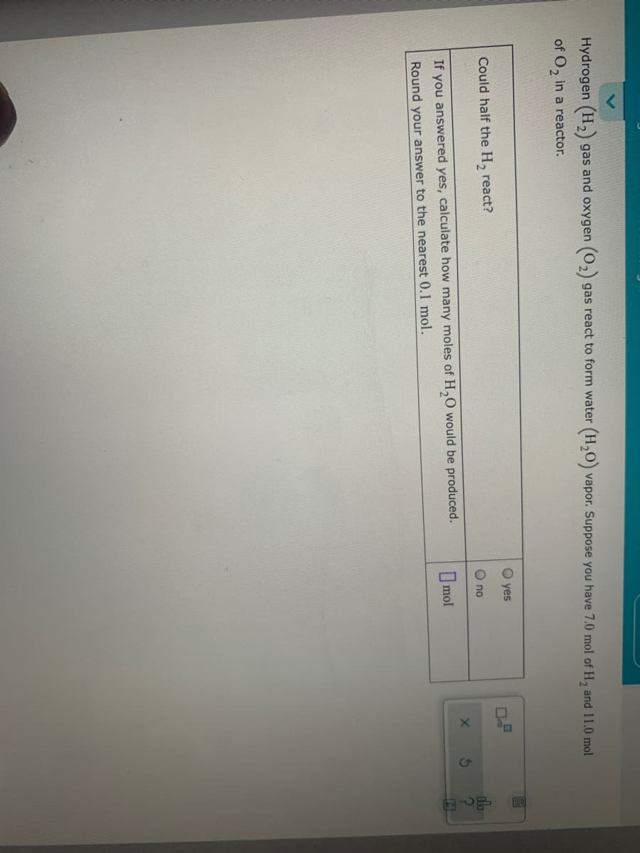 Hydrogen (H, gas and oxygen (0,) gas react to form water (H,0) vapor. Suppose you have 7.0 mol of H, and 11.0 mol
of O, in a reactor.
O yes
Could half the H, react?
O no
If you answered yes, calculate how many moles of H,0 would be produced.
O mol
Round your answer to the nearest 0.1 mol.
