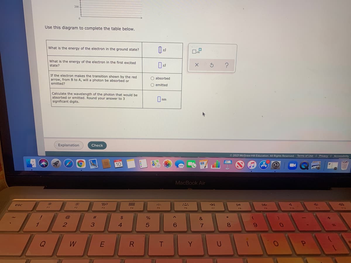 200.
Use this diagram to complete the table below.
What is the energy of the electron in the ground state?
What is the energy of the electron in the first excited
state?
If the electron makes the transition shown by the red
arrow, from B to A, will a photon be absorbed or
emitted?
O absorbed
O emitted
Calculate the wavelength of the photon that would be
absorbed or emitted. Round your answer to 3
significant digits.
I nm
Explanation
Check
© 2021 McGraw-Hill Education. All Rights Reserved. Terms of Use I Privacy | Accessibility
10
...
MacBook Air
esc
888
4)
F1
F2
F5
F6
F7
@
%23
$
&
4.
6.
8.
6.
W
Y.
