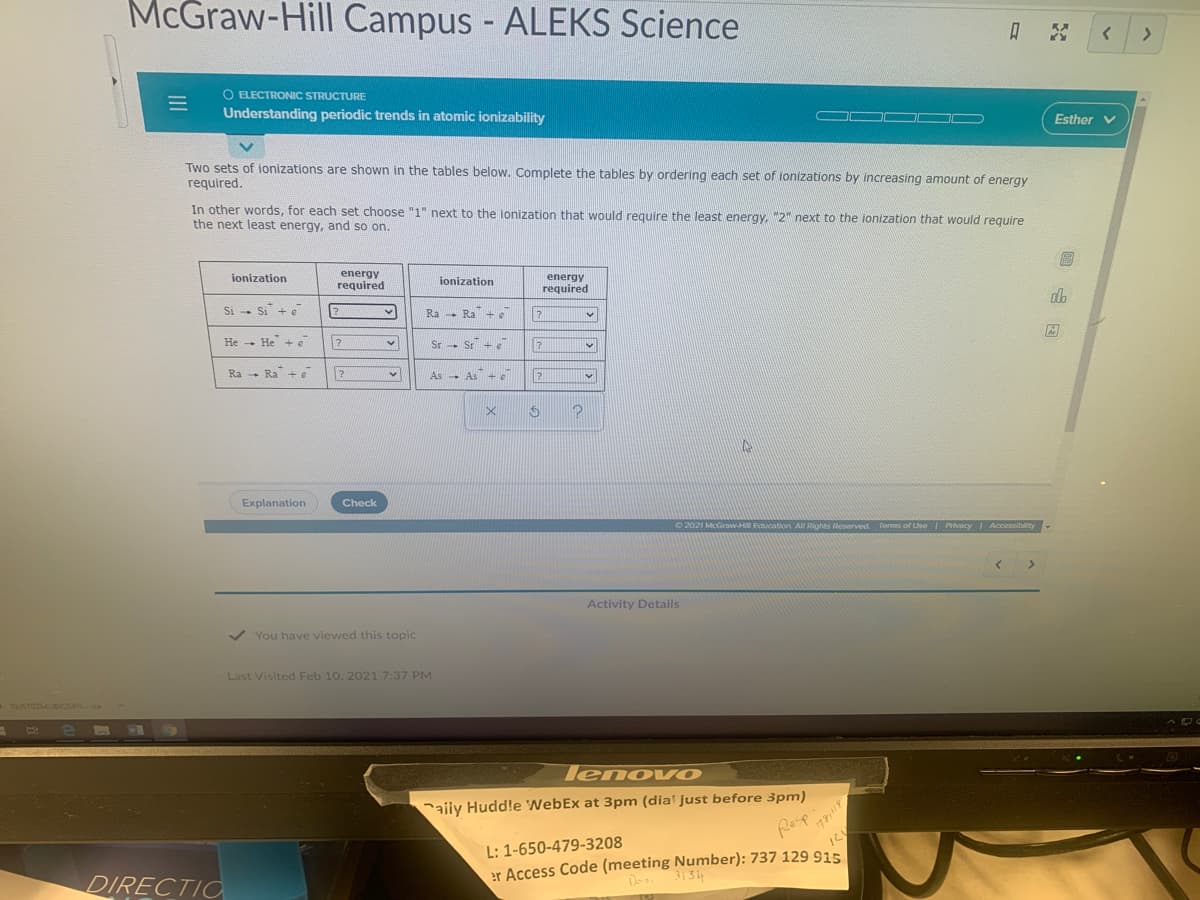 McGraw-Hill Campus - ALEKS Science
%3D
A
O ELECTRONIC STRUCTURE
Understanding periodic trends in atomic ionizability
Esther v
Two sets of ionizations are shown in the tables below. Complete the tables by ordering each set of lonizations by increasing amount of energy
required.
In other words, for each set choose "1" next to the ionization that would require the least energy, "2" next to the ionization that would require
the next least energy, and so on.
energy
required
energy
required
ionization
ionization
db
Si - Si + e
Ra -
Ra + e
He - He + e
Sr - Sr + e
Ra - Ra + e
As As
+e
Explanation
Check
2021 McGraw-HU Education All Rights Reserved Torms of Use Privacy Accessibility
<.
Activity Details
V You have viewed this topic
Last Visited Feb 10, 2021 7:37 PM
TUSTOZMUBIOSBNca
EGO
lenovO
aily Hudd!e 'WebEx at 3pm (dia' just before 3pm)
Resp
L: 1-650-479-3208
er Access Code (meeting Number): 737 129 915.
3134
Do
DIRECTIO
III
