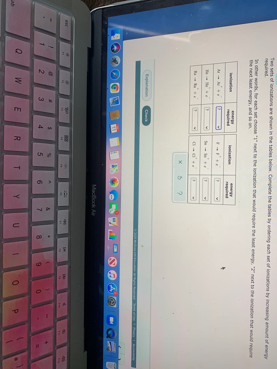VA
98
Two sets of ionizations are shown in the tables below. Complete the tables by ordering each set of ionizations by increasing amount of
required.
energy
In other words, for each set choose "1" next to the ionization that would require the least energy, "2" next to the ionization that would require
the next least energy, and so on.
energy
energy
required
ionization
jonization
required
Ar - Ar + e
F - F+ e
He - He + e
Sn - Sn +e
Ra - Ra
CI - CI
+e
Explanation
Check
2021 McGraw-Hill Education. All Rights Reserved. Terms of Use | Privacy I Accessibility
11
MacBook Air
esc
88
DI
DD
4)
F2
F3
F4
F5
F6
E7
F10
F11
12
@
#3
&
1
3.
4
6.
8.
Y
Cab
