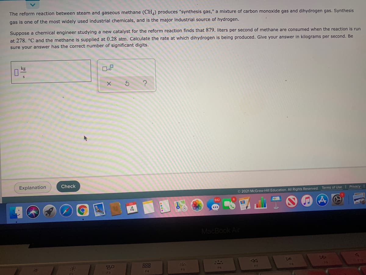 The reform reaction between steam and gaseous methane (CH) produces "synthesis gas," a mixture of carbon monoxide gas and dihydrogen gas. Synthesis
gas is one of the most widely used industrial chemicals, and is the major industrial source of hydrogen.
Suppose a chemical engineer studying a new catalyst for the reform reaction finds that 879. liters per second of methane are consumed when the reaction is run
at 278. °C and the methane is supplied at 0.28 atm. Calculate the rate at which dihydrogen is being produced. Give your answer in kilograms per second. Be
sure your answer has the correct number of significant digits.
kg
Explanation
Check
Privacy
O 2021 McGraw-Hill Education. All Rights Reserved. Terms of Use
642
4
MacBook Air
47
888
F4
F5
