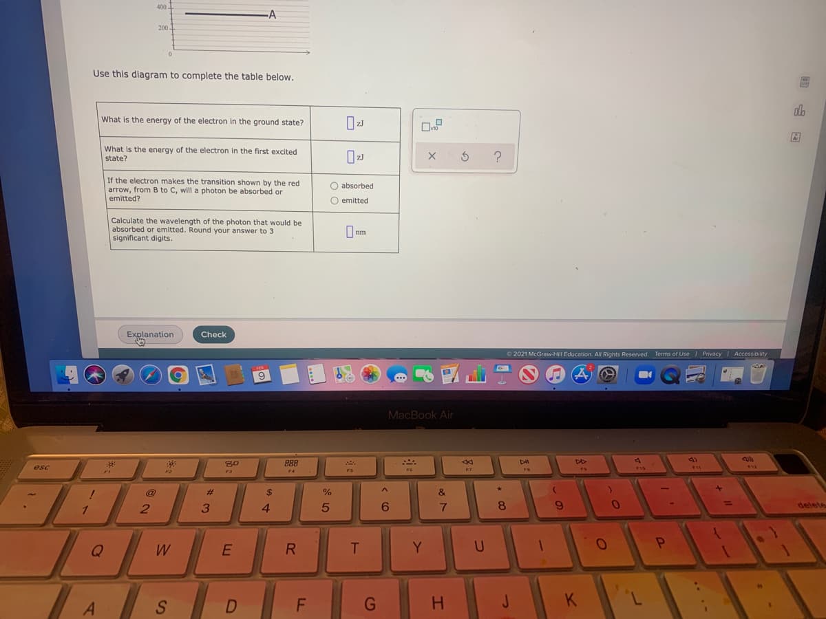 200.
Use this diagram to complete the table below.
do
What is the energy of the electron in the ground state?
What is the energy of the electron in the first excited
state?
If the electron makes the transition shown by the red
arrow, from B to C, will a photon be absorbed or
O absorbed
emitted?
O emitted
Calculate the wavelength of the photon that would be
absorbed or emitted. Round your answer to 3
significant digits.
O nm
Explanation
Check
© 2021 McGraw-Hill Education. All Rights Reserved. Terms of Use I Privacy Accessibility
9
MacBook Air
4)
30
888
esc
F10
F3
F6
F7
%23
%24
&
1
4.
6.
8
6.
delete
Q
R
Y.
A
D
H.
J.
.. ..
吕
F.
