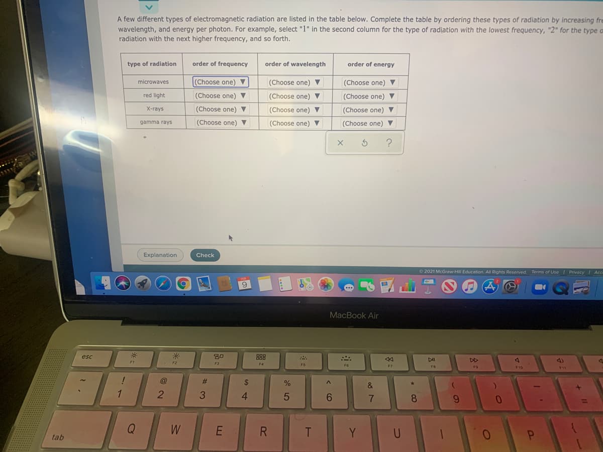A few different types of electromagnetic radiation are listed in the table below. Complete the table by ordering these types of radiation by increasing fre
wavelength, and energy per photon. For example, select "1" in the second column for the type of radiation with the lowest frequency, "2" for the type o
radiation with the next higher frequency, and so forth.
type of radiation
order of frequency
order of wavelength
order of energy
microwaves
(Choose one) ▼
(Choose one) ▼
(Choose one) ▼
red light
(Choose one) V
(Choose one) ▼
(Choose one) ▼
X-гаys
(Choose one) ▼
(Choose one) V
(Choose one) ▼
gamma rays
(Choose one) ▼
(Choose one) ▼
(Choose one) ▼
Explanation
Check
O 2021 McGraw-Hill Education. All Rights Reserved. Terms of Use I Privacy I Acc
MacBook Air
esc
888
DI
DD
4)
F1
F2
F3
F5
F6
F7
F9
F10
11
@
#3
$
%
&
1
1
4
6.
9.
Q
W
R
Y
tab
Co
多:
5

