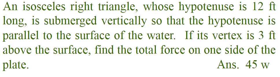 An isosceles right triangle, whose hypotenuse is 12 ft
long, is submerged vertically so that the hypotenuse is
parallel to the surface of the water. If its vertex is 3 ft
above the surface, find the total force on one side of the
Ans. 45 w
plate.
