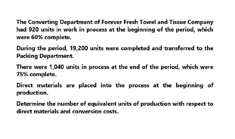 The Converting Department of Forever Fresh Towel and Tissue Company
had 920 units in work in process at the beginning of the period, which
were 60% complete.
During the period, 19,200 units were completed and transferred to the
Packing Department.
There were 1,040 units in process at the end of the period, which were
75% complete.
Direct materials are placed into the process at the beginning of
production.
Determine the number of equivalent units of production with respect to
direct materials and conversion costs.