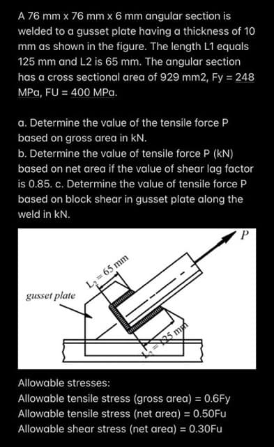 A 76 mm x 76 mm x 6 mm angular section is
welded to a gusset plate having a thickness of 10
mm as shown in the figure. The length L1 equals
125 mm and L2 is 65 mm. The angular section
has a cross sectional area of 929 mm2, Fy = 248
MPa, FU = 400 MPa.
a. Determine the value of the tensile force P
based on gross area in kN.
b. Determine the value of tensile force P (KN)
based on net area if the value of shear lag factor
is 0.85. c. Determine the value of tensile force P
based on block shear in gusset plate along the
weld in kN.
gusset plate
L₂= 65 mm
25 m
Allowable stresses:
Allowable tensile stress (gross area) = 0.6Fy
Allowable tensile stress (net area) = 0.50Fu
Allowable shear stress (net area) = 0.30Fu
P