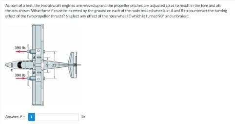 As part of a test, the two aircraft engines are revved up and the propeller pitches are adjusted so as to result in the fore and aft
thrusts shown. What force F must be exerted by the ground on each of the main braked wheels at A and B to counteract the turning
effect of the two propeller thrusts? Neglect any effect of the nose wheel Cwhich is turned 90° and unbraked.
390 lb
390 lb
Answer: F
25'
lb