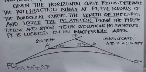 GIVEN THE HORIZONTAL CURVE BELOW. DETERMINE
THE INTERSECTION ANGLE AT PI, THE RADIUS OF
THE HORIZONTAL CURVE. THE LENGTH OF THE CURVE
AND LOCATE THE PC STATION. PRAW THE FIGURE
BELOW AND SHOW YOUR SOLUTIONS NO SHORTCUTS.
PI IS LOCATED ON AN INACCESSIBLE AREA.
FI
FC STR
STA 79+14
A
STA 55+27
12'
28 147
B
LENGTH OF CHORD
A TO BIS 574-48FT
PT