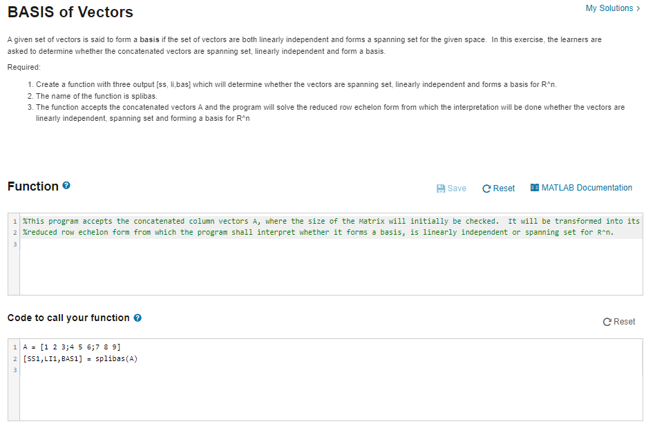 BASIS of Vectors
A given set of vectors is said to form a basis if the set of vectors are both linearly independent and forms a spanning set for the given space. In this exercise, the learners are
asked to determine whether the concatenated vectors are spanning set, linearly independent and form a basis.
Required:
1. Create a function with three output [ss, li,bas] which will determine whether the vectors are spanning set, linearly independent and forms a basis for R^n.
2. The name of the function is splibas.
3. The function accepts the concatenated vectors A and the program will solve the reduced row echelon form from which the interpretation will be done whether the vectors are
linearly independent, spanning set and forming a basis for R^n
Function
My Solutions >
Code to call your function >
Save C Reset
1 A = [1 2 3;4 5 6;7 8 9]
2 [SS1, LI1, BAS1] = splibas (A)
3
1 %This program accepts the concatenated column vectors A, where the size of the Matrix will initially be checked. It will be transformed into its
2 %reduced row echelon form from which the program shall interpret whether it forms a basis, is linearly independent or spanning set for R^n.
3
MATLAB Documentation
C Reset
