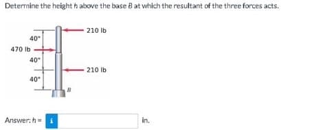 Determine the height h above the base B at which the resultant of the three forces acts.
40"
470 lb
40"
40"
Answer: h= i
B
210 lb
210 lb
in.