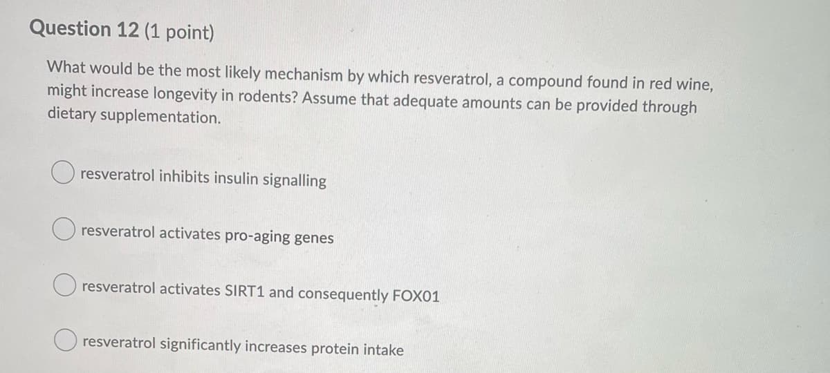 Question 12 (1 point)
What would be the most likely mechanism by which resveratrol, a compound found in red wine,
might increase longevity in rodents? Assume that adequate amounts can be provided through
dietary supplementation.
resveratrol inhibits insulin signalling
O resveratrol activates pro-aging genes
O resveratrol activates SIRT1 and consequently FOX01
resveratrol significantly increases protein intake
