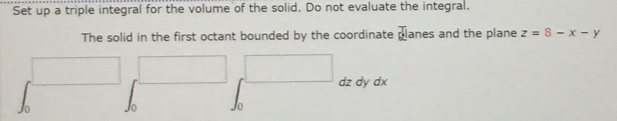 Set up a triple integral for the volume of the solid. Do not evaluate the integral.
The solid in the first octant bounded by the coordinate glanes and the plane z = 8 - x - y
dz dy dx
