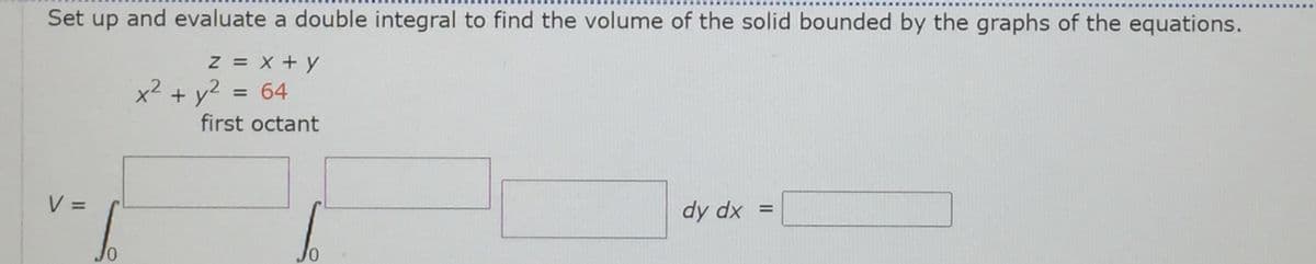 Set up and evaluate a double integral to find the volume of the solid bounded by the graphs of the equations.
Z = X + y
x² + y?
= 64
first octant
V =
%3D
dy dx =
