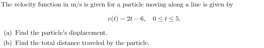 The velocity function in m/s is given for a particle moving along a line is given by
v(t) = 2t – 6, 0<t<5.
(a) Find the particle's displacement.
(b) Find the total distance traveled by the particle.
