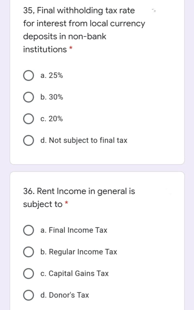 35, Final withholding tax rate
for interest from local currency
deposits in non-bank
institutions *
a. 25%
b. 30%
c. 20%
O d. Not subject to final tax
36. Rent Income in general is
subject to
a. Final Income Tax
b. Regular Income Tax
O c. Capital Gains Tax
d. Donor's Tax
