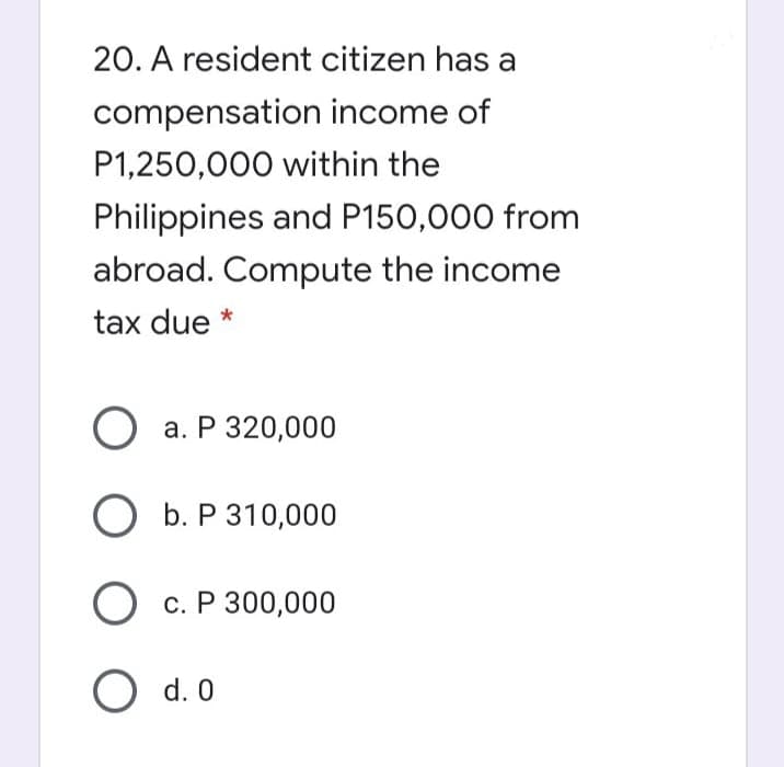 20. A resident citizen has a
compensation income of
P1,250,000 within the
Philippines and P150,000 from
abroad. Compute the income
tax due *
О а. Р 320,000
ОБ.Р310,000
О с. Р 300,000
O d. 0
